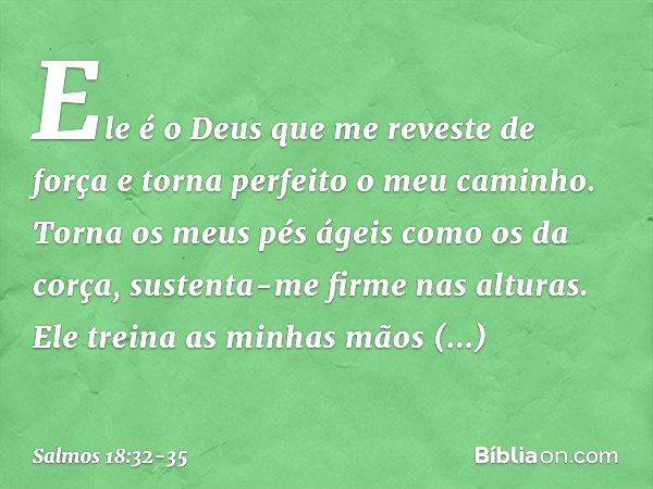 Ele é o Deus que me reveste de força
e torna perfeito o meu caminho. Torna os meus pés ágeis como os da corça,
sustenta-me firme nas alturas. Ele treina as minh