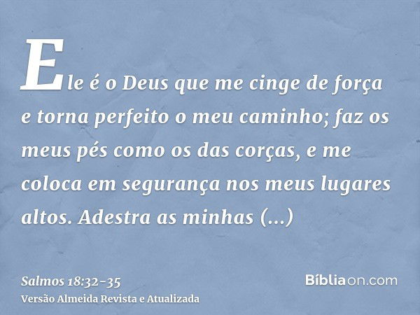 Ele é o Deus que me cinge de força e torna perfeito o meu caminho;faz os meus pés como os das corças, e me coloca em segurança nos meus lugares altos.Adestra as