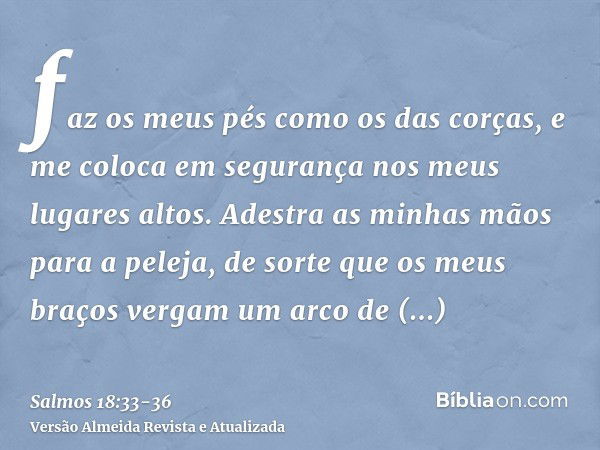 faz os meus pés como os das corças, e me coloca em segurança nos meus lugares altos.Adestra as minhas mãos para a peleja, de sorte que os meus braços vergam um 