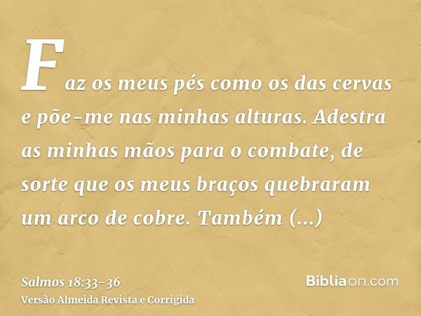 Faz os meus pés como os das cervas e põe-me nas minhas alturas.Adestra as minhas mãos para o combate, de sorte que os meus braços quebraram um arco de cobre.Tam