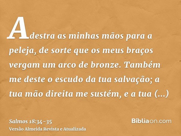 Adestra as minhas mãos para a peleja, de sorte que os meus braços vergam um arco de bronze.Também me deste o escudo da tua salvação; a tua mão direita me sustém