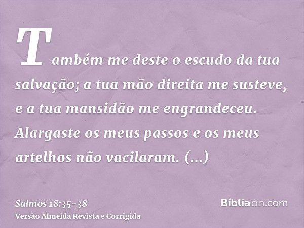 Também me deste o escudo da tua salvação; a tua mão direita me susteve, e a tua mansidão me engrandeceu.Alargaste os meus passos e os meus artelhos não vacilara