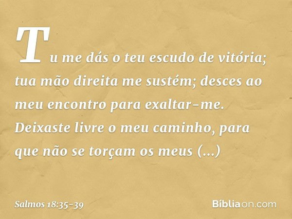 Tu me dás o teu escudo de vitória;
tua mão direita me sustém;
desces ao meu encontro para exaltar-me. Deixaste livre o meu caminho,
para que não se torçam os me