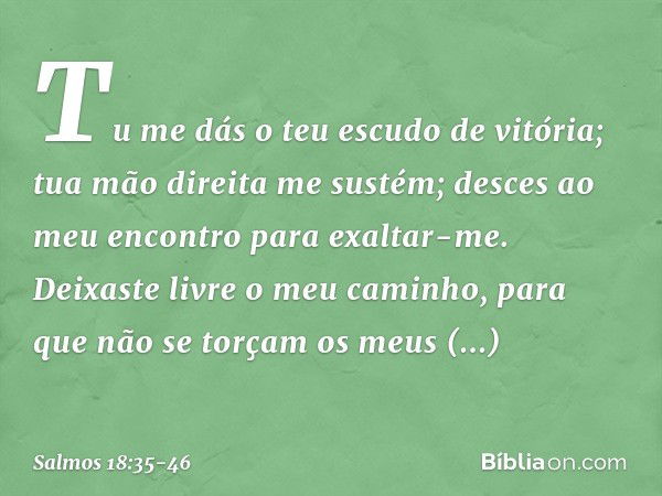 Tu me dás o teu escudo de vitória;
tua mão direita me sustém;
desces ao meu encontro para exaltar-me. Deixaste livre o meu caminho,
para que não se torçam os me