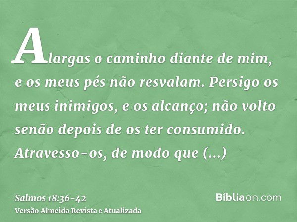 Alargas o caminho diante de mim, e os meus pés não resvalam.Persigo os meus inimigos, e os alcanço; não volto senão depois de os ter consumido.Atravesso-os, de 