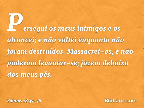 Persegui os meus inimigos e os alcancei;
e não voltei enquanto não foram destruídos. Massacrei-os, e não puderam levantar-se;
jazem debaixo dos meus pés. -- Sal