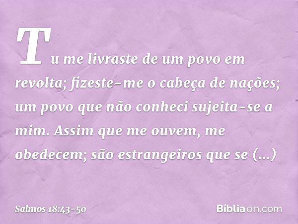 Tu me livraste de um povo em revolta;
fizeste-me o cabeça de nações;
um povo que não conheci sujeita-se a mim. Assim que me ouvem, me obedecem;
são estrangeiros