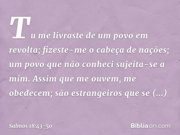 Tu me livraste de um povo em revolta;
fizeste-me o cabeça de nações;
um povo que não conheci sujeita-se a mim. Assim que me ouvem, me obedecem;
são estrangeiros