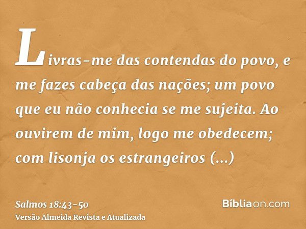 Livras-me das contendas do povo, e me fazes cabeça das nações; um povo que eu não conhecia se me sujeita.Ao ouvirem de mim, logo me obedecem; com lisonja os est