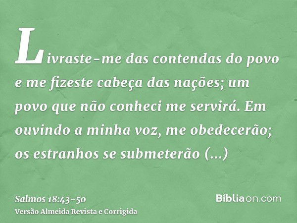 Livraste-me das contendas do povo e me fizeste cabeça das nações; um povo que não conheci me servirá.Em ouvindo a minha voz, me obedecerão; os estranhos se subm