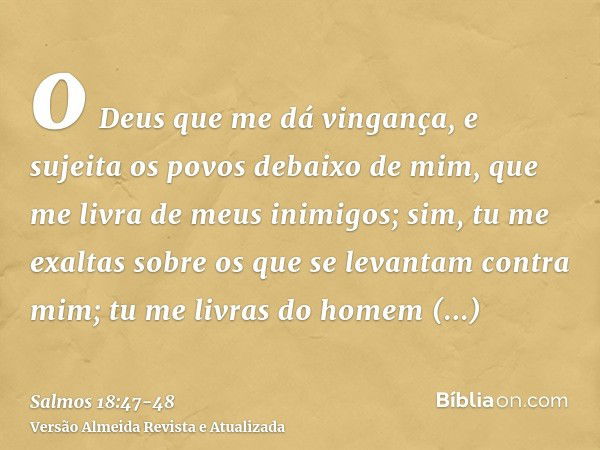 o Deus que me dá vingança, e sujeita os povos debaixo de mim,que me livra de meus inimigos; sim, tu me exaltas sobre os que se levantam contra mim; tu me livras