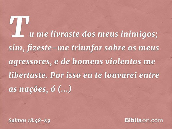 Tu me livraste dos meus inimigos;
sim, fizeste-me triunfar
sobre os meus agressores,
e de homens violentos me libertaste. Por isso eu te louvarei entre as naçõe