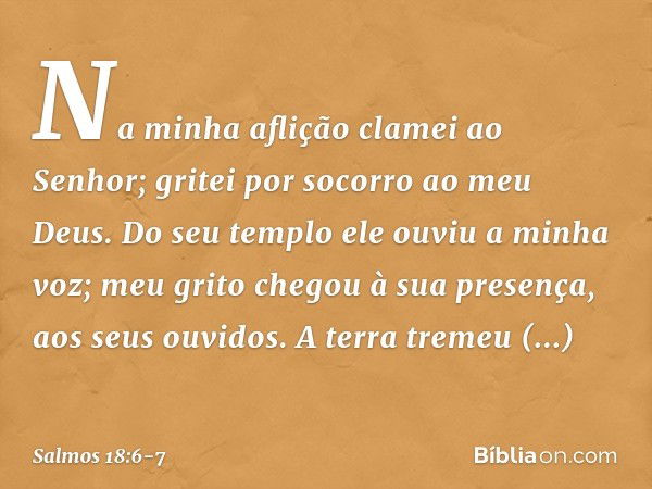 Na minha aflição clamei ao Senhor;
gritei por socorro ao meu Deus.
Do seu templo ele ouviu a minha voz;
meu grito chegou à sua presença,
aos seus ouvidos. A ter