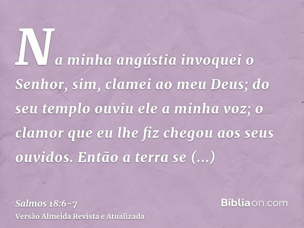 Na minha angústia invoquei o Senhor, sim, clamei ao meu Deus; do seu templo ouviu ele a minha voz; o clamor que eu lhe fiz chegou aos seus ouvidos.Então a terra