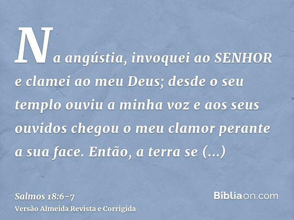 Na angústia, invoquei ao SENHOR e clamei ao meu Deus; desde o seu templo ouviu a minha voz e aos seus ouvidos chegou o meu clamor perante a sua face.Então, a te