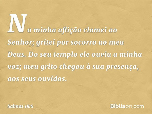 Na minha aflição clamei ao Senhor;
gritei por socorro ao meu Deus.
Do seu templo ele ouviu a minha voz;
meu grito chegou à sua presença,
aos seus ouvidos. -- Sa