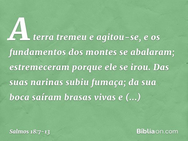 A terra tremeu e agitou-se,
e os fundamentos dos montes se abalaram;
estremeceram porque ele se irou. Das suas narinas subiu fumaça;
da sua boca saíram brasas v