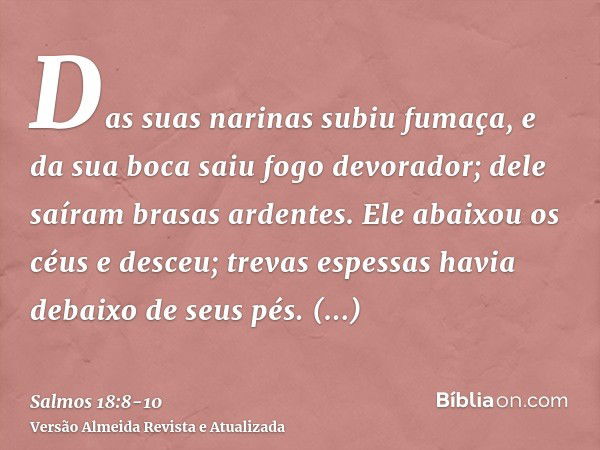 Das suas narinas subiu fumaça, e da sua boca saiu fogo devorador; dele saíram brasas ardentes.Ele abaixou os céus e desceu; trevas espessas havia debaixo de seu