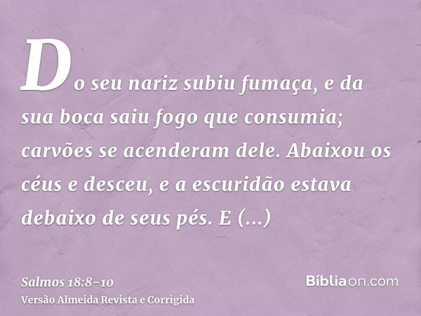 Do seu nariz subiu fumaça, e da sua boca saiu fogo que consumia; carvões se acenderam dele.Abaixou os céus e desceu, e a escuridão estava debaixo de seus pés.E 