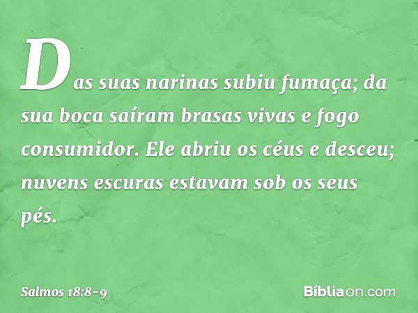 Das suas narinas subiu fumaça;
da sua boca saíram brasas vivas
e fogo consumidor. Ele abriu os céus e desceu;
nuvens escuras estavam sob os seus pés. -- Salmo 1