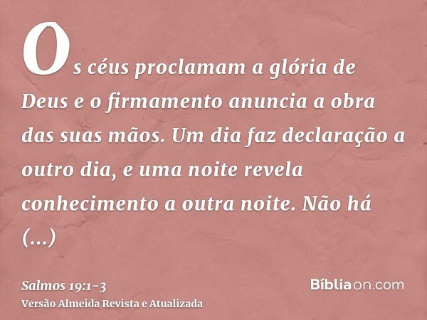 Os céus proclamam a glória de Deus e o firmamento anuncia a obra das suas mãos.Um dia faz declaração a outro dia, e uma noite revela conhecimento a outra noite.