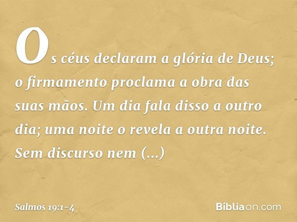 Os céus declaram a glória de Deus;
o firmamento proclama a obra das suas mãos. Um dia fala disso a outro dia;
uma noite o revela a outra noite. Sem discurso nem