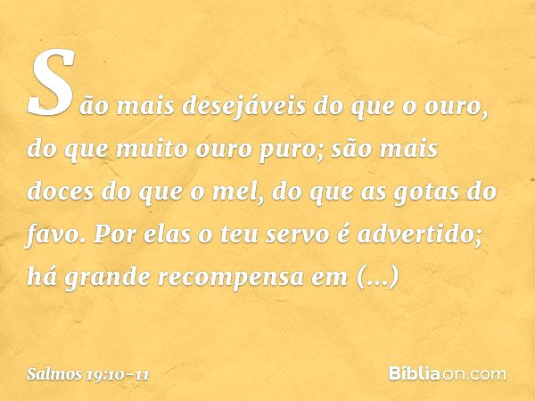 São mais desejáveis do que o ouro,
do que muito ouro puro;
são mais doces do que o mel,
do que as gotas do favo. Por elas o teu servo é advertido;
há grande rec