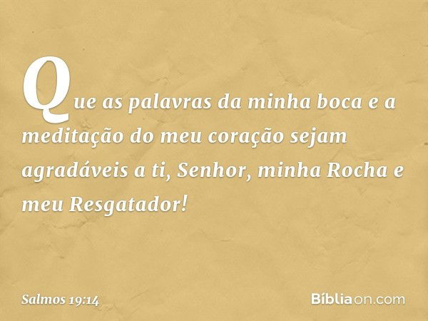 Que as palavras da minha boca
e a meditação do meu coração
sejam agradáveis a ti,
Senhor, minha Rocha e meu Resgatador! -- Salmo 19:14