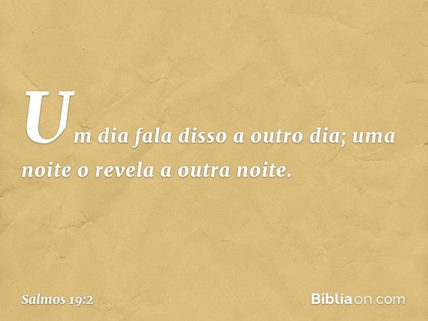 Um dia fala disso a outro dia;
uma noite o revela a outra noite. -- Salmo 19:2