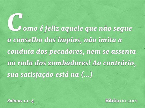 Como é feliz aquele
que não segue o conselho dos ímpios,
não imita a conduta dos pecadores,
nem se assenta na roda dos zombadores! Ao contrário, sua satisfação
