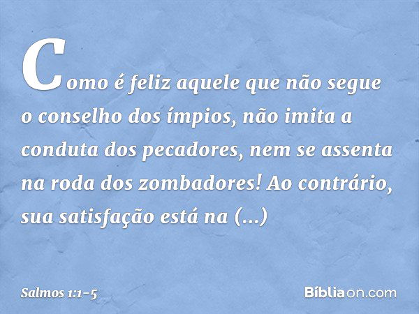 Como é feliz aquele
que não segue o conselho dos ímpios,
não imita a conduta dos pecadores,
nem se assenta na roda dos zombadores! Ao contrário, sua satisfação
