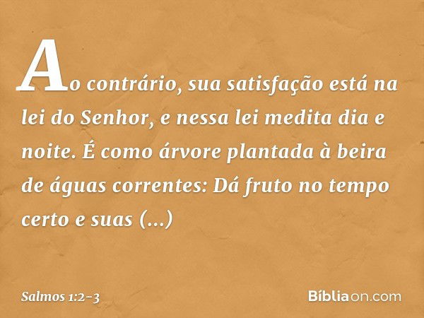 Ao contrário, sua satisfação
está na lei do Senhor,
e nessa lei medita dia e noite. É como árvore plantada
à beira de águas correntes:
Dá fruto no tempo certo
e