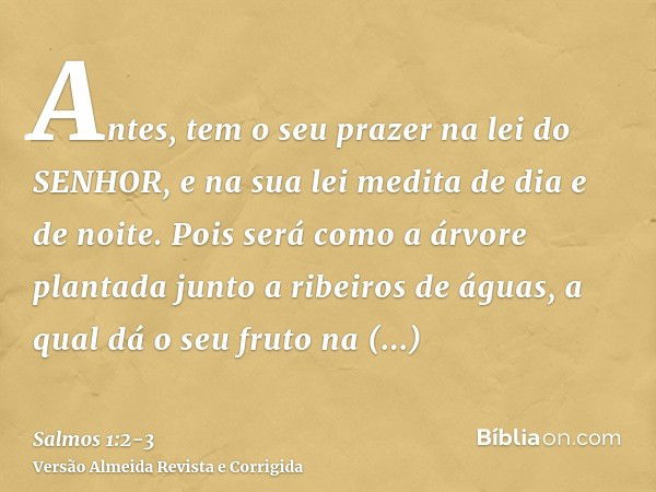 Antes, tem o seu prazer na lei do SENHOR, e na sua lei medita de dia e de noite.Pois será como a árvore plantada junto a ribeiros de águas, a qual dá o seu frut