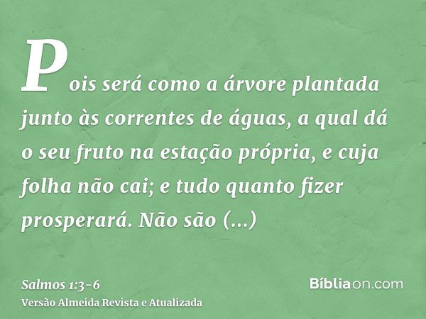 Pois será como a árvore plantada junto às correntes de águas, a qual dá o seu fruto na estação própria, e cuja folha não cai; e tudo quanto fizer prosperará.Não