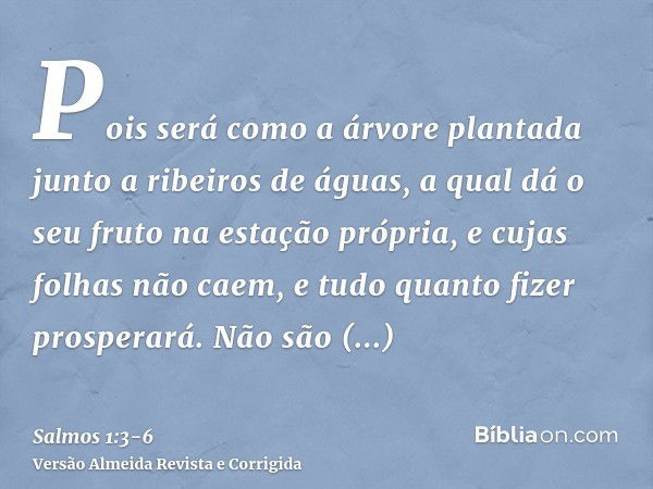 Pois será como a árvore plantada junto a ribeiros de águas, a qual dá o seu fruto na estação própria, e cujas folhas não caem, e tudo quanto fizer prosperará.Nã