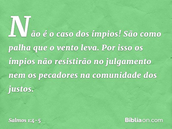 Não é o caso dos ímpios!
São como palha que o vento leva. Por isso os ímpios
não resistirão no julgamento
nem os pecadores na comunidade dos justos. -- Salmo 1: