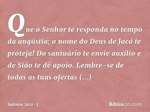 Que o Senhor te responda
no tempo da angústia;
o nome do Deus de Jacó te proteja! Do santuário te envie auxílio
e de Sião te dê apoio. Lembre-se de todas as tua