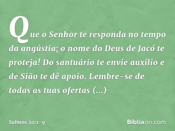 Que o Senhor te responda
no tempo da angústia;
o nome do Deus de Jacó te proteja! Do santuário te envie auxílio
e de Sião te dê apoio. Lembre-se de todas as tua