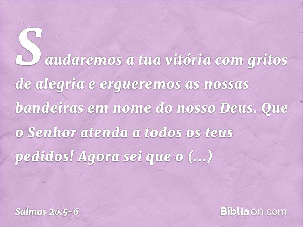 Saudaremos a tua vitória com gritos de alegria
e ergueremos as nossas bandeiras
em nome do nosso Deus.
Que o Senhor atenda a todos os teus pedidos! Agora sei qu