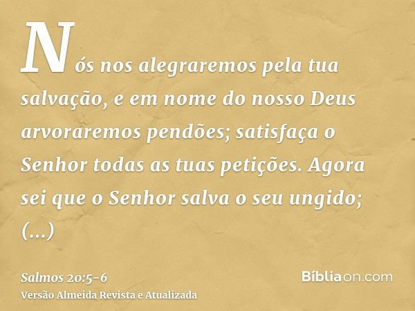 Nós nos alegraremos pela tua salvação, e em nome do nosso Deus arvoraremos pendões; satisfaça o Senhor todas as tuas petições.Agora sei que o Senhor salva o seu