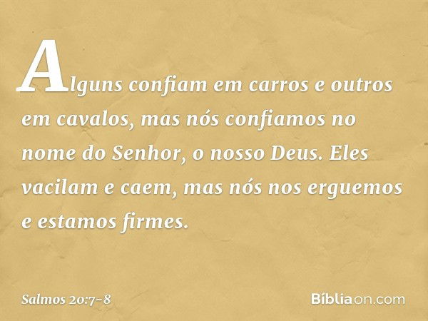 Alguns confiam em carros e outros em cavalos,
mas nós confiamos
no nome do Senhor, o nosso Deus. Eles vacilam e caem,
mas nós nos erguemos e estamos firmes. -- 