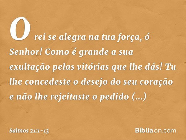 O rei se alegra na tua força, ó Senhor!
Como é grande a sua exultação
pelas vitórias que lhe dás! Tu lhe concedeste o desejo do seu coração
e não lhe rejeitaste