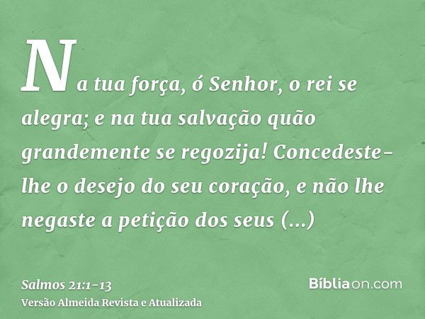 Na tua força, ó Senhor, o rei se alegra; e na tua salvação quão grandemente se regozija!Concedeste-lhe o desejo do seu coração, e não lhe negaste a petição dos 