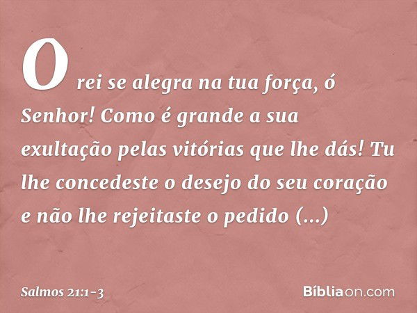 O rei se alegra na tua força, ó Senhor!
Como é grande a sua exultação
pelas vitórias que lhe dás! Tu lhe concedeste o desejo do seu coração
e não lhe rejeitaste