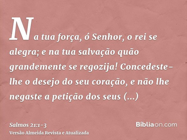 Na tua força, ó Senhor, o rei se alegra; e na tua salvação quão grandemente se regozija!Concedeste-lhe o desejo do seu coração, e não lhe negaste a petição dos 