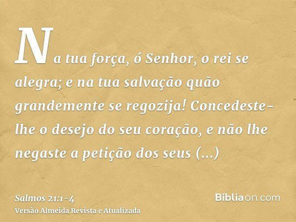 Na tua força, ó Senhor, o rei se alegra; e na tua salvação quão grandemente se regozija!Concedeste-lhe o desejo do seu coração, e não lhe negaste a petição dos 