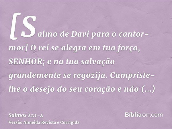 [Salmo de Davi para o cantor-mor] O rei se alegra em tua força, SENHOR; e na tua salvação grandemente se regozija.Cumpriste-lhe o desejo do seu coração e não de