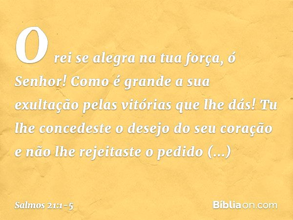 O rei se alegra na tua força, ó Senhor!
Como é grande a sua exultação
pelas vitórias que lhe dás! Tu lhe concedeste o desejo do seu coração
e não lhe rejeitaste