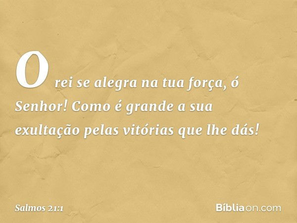 O rei se alegra na tua força, ó Senhor!
Como é grande a sua exultação
pelas vitórias que lhe dás! -- Salmo 21:1