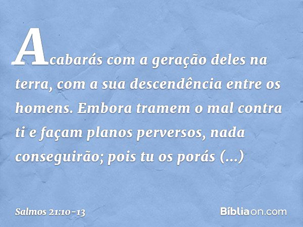 Acabarás com a geração deles na terra,
com a sua descendência entre os homens. Embora tramem o mal contra ti
e façam planos perversos,
nada conseguirão; pois tu